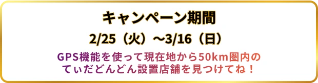 キャンペーン期間 2/25（火）〜3/17（月） GPS機能を使って現在地から50km圏内のてぃだどんどん設置店舗を見つけてね！